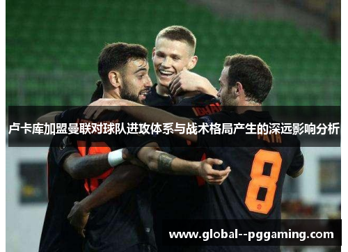 卢卡库加盟曼联对球队进攻体系与战术格局产生的深远影响分析