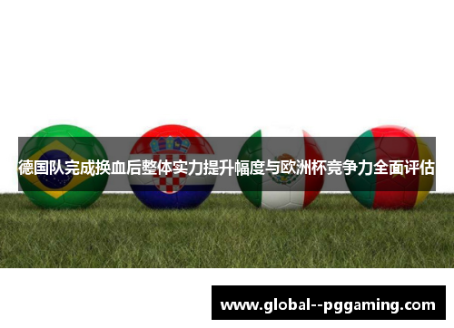 德国队完成换血后整体实力提升幅度与欧洲杯竞争力全面评估