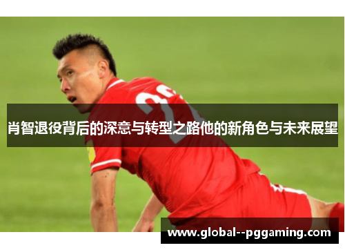 肖智退役背后的深意与转型之路他的新角色与未来展望