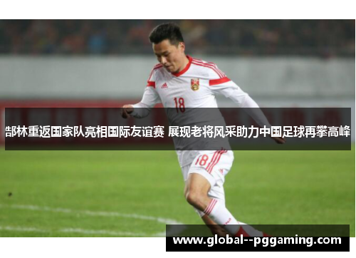 郜林重返国家队亮相国际友谊赛 展现老将风采助力中国足球再攀高峰