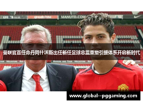 曼联官宣任命丹阿什沃斯出任新任足球总监重塑引援体系开启新时代