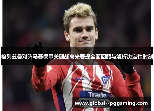 格列兹曼对阵马赛德甲关键战高光表现全面回顾与解析决定性时刻