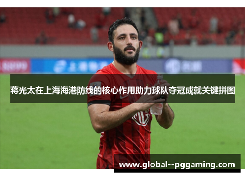 蒋光太在上海海港防线的核心作用助力球队夺冠成就关键拼图 蒋光太在上海海港防线的核心作用助力球队夺冠成就关键拼图